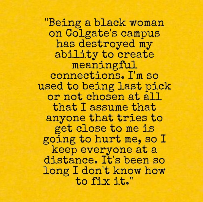 "Being a black woman on Colgate's campus has destroyed by ability to create meaningful connections. I'm so used to being last pick or not chosen at all that I assume anyone that tries to get close to me is going to hurt me, so I keep everyone at a distance. It's been so long I don't know how to fix it."